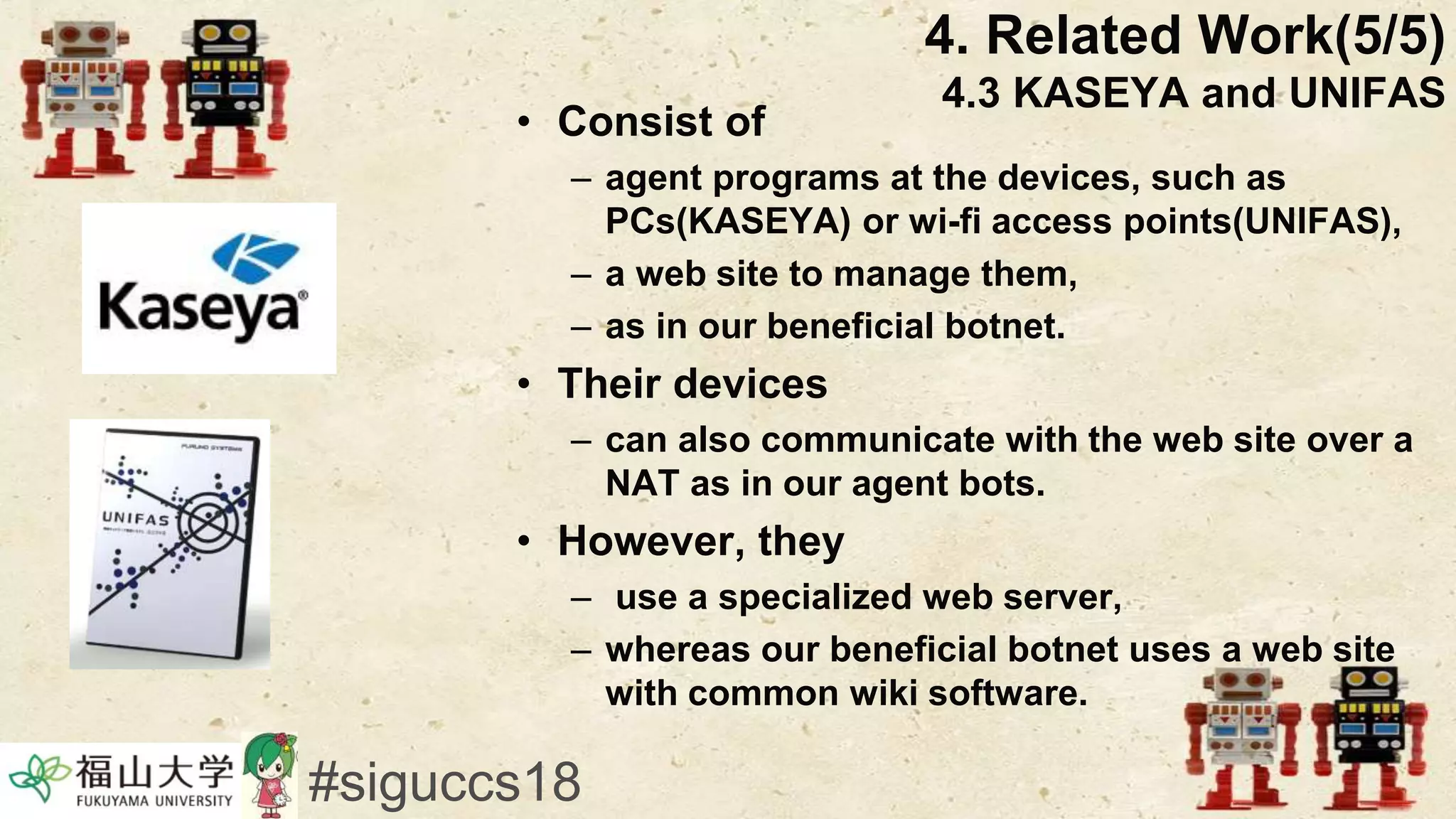 • Consist of
– agent programs at the devices, such as
PCs(KASEYA) or wi-fi access points(UNIFAS),
– a web site to manage them,
– as in our beneficial botnet.
• Their devices
– can also communicate with the web site over a
NAT as in our agent bots.
• However, they
– use a specialized web server,
– whereas our beneficial botnet uses a web site
with common wiki software.
4. Related Work(5/5)
4.3 KASEYA and UNIFAS
#siguccs18
 