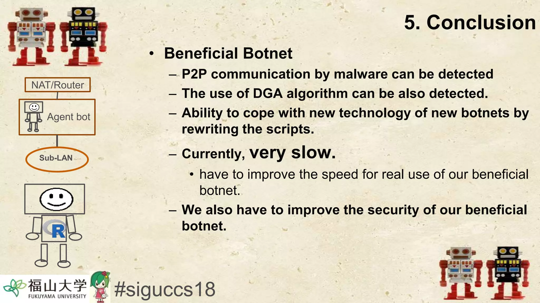 • Beneficial Botnet
– P2P communication by malware can be detected
– The use of DGA algorithm can be also detected.
– Ability to cope with new technology of new botnets by
rewriting the scripts.
– Currently, very slow.
• have to improve the speed for real use of our beneficial
botnet.
– We also have to improve the security of our beneficial
botnet.
5. Conclusion
#siguccs18
Agent bot
NAT/Router
Sub-LAN
 