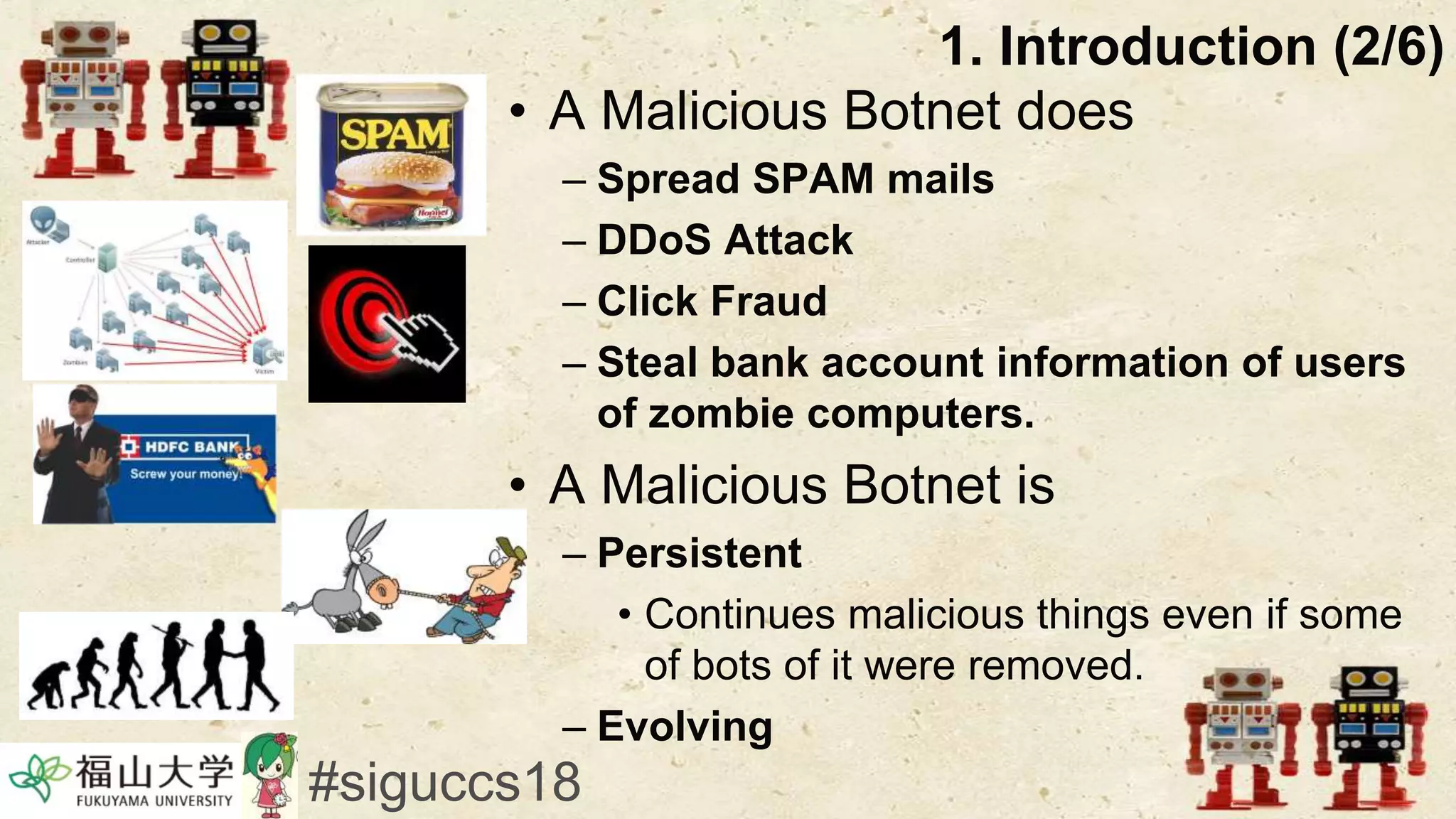 • A Malicious Botnet does
– Spread SPAM mails
– DDoS Attack
– Click Fraud
– Steal bank account information of users
of zombie computers.
• A Malicious Botnet is
– Persistent
• Continues malicious things even if some
of bots of it were removed.
– Evolving
1. Introduction (2/6)
#siguccs18
 