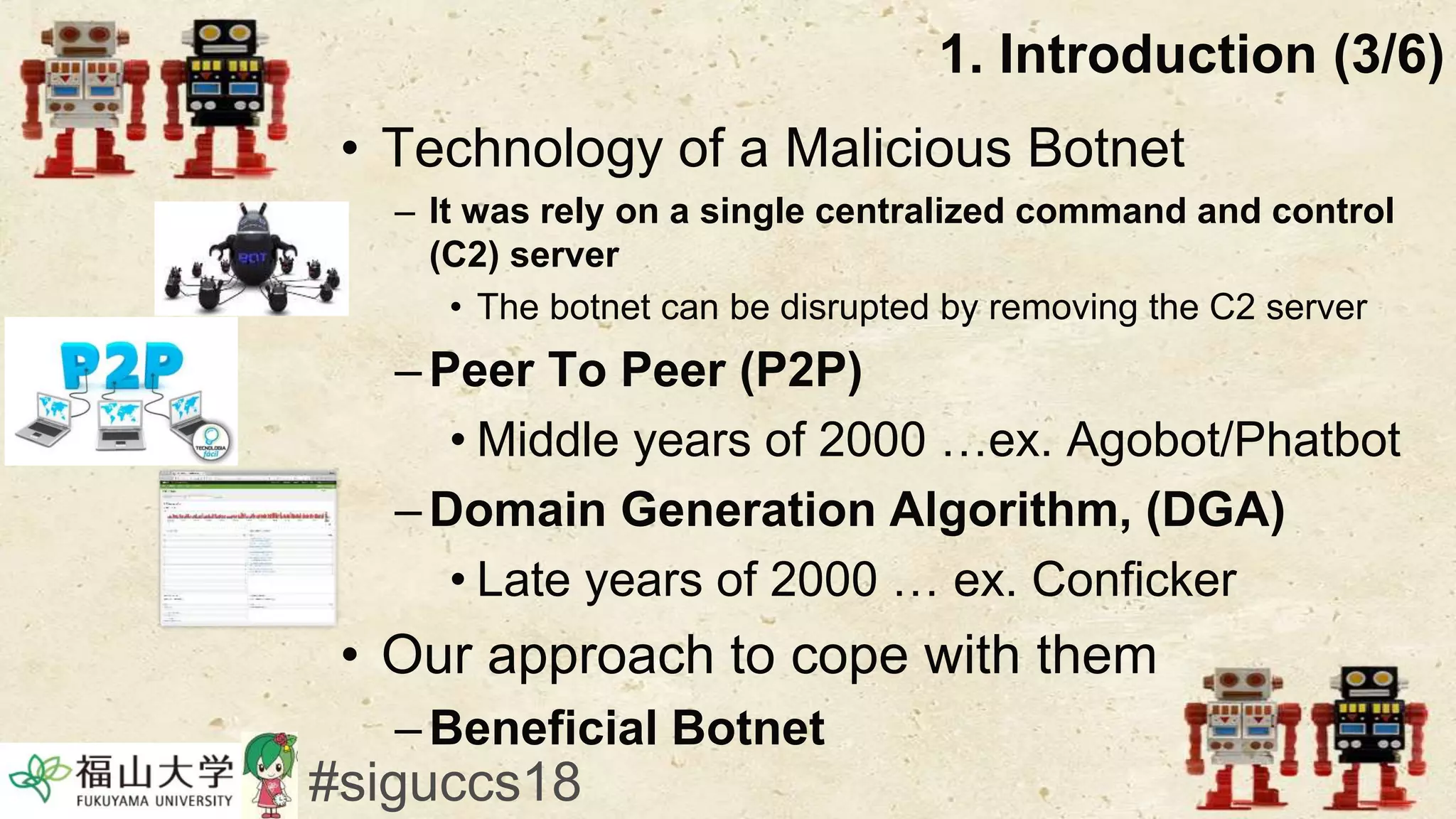 • Technology of a Malicious Botnet
– It was rely on a single centralized command and control
(C2) server
• The botnet can be disrupted by removing the C2 server
–Peer To Peer (P2P)
• Middle years of 2000 …ex. Agobot/Phatbot
–Domain Generation Algorithm, (DGA)
• Late years of 2000 … ex. Conficker
• Our approach to cope with them
–Beneficial Botnet
1. Introduction (3/6)
#siguccs18
 