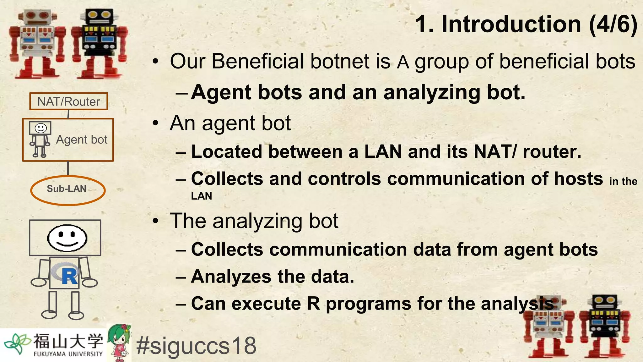 • Our Beneficial botnet is A group of beneficial bots
–Agent bots and an analyzing bot.
• An agent bot
– Located between a LAN and its NAT/ router.
– Collects and controls communication of hosts in the
LAN
• The analyzing bot
– Collects communication data from agent bots
– Analyzes the data.
– Can execute R programs for the analysis
1. Introduction (4/6)
#siguccs18
Agent bot
NAT/Router
Sub-LAN
 