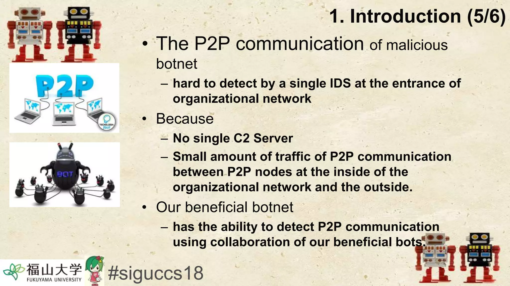 • The P2P communication of malicious
botnet
– hard to detect by a single IDS at the entrance of
organizational network
• Because
– No single C2 Server
– Small amount of traffic of P2P communication
between P2P nodes at the inside of the
organizational network and the outside.
• Our beneficial botnet
– has the ability to detect P2P communication
using collaboration of our beneficial bots.
1. Introduction (5/6)
#siguccs18
 