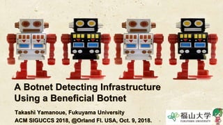 A Botnet Detecting Infrastructure
Using a Beneficial Botnet
Takashi Yamanoue, Fukuyama University
ACM SIGUCCS 2018, @Orland Fl. USA, Oct. 9, 2018.
 