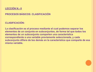 LECCIÓN N.- 6

PROCESOS BÁSICOS: CLASIFICACIÓN

CLASIFICACIÓN:
La clasificación es el proceso mediante el cual podemos separar los
elementos de un conjunto en subconjuntos, de forma tal que todos los
elementos de un subconjunto comparten una característica
correspondiente a una variable previamente seleccionada, y cada
subconjunto difiere de los demás en la característica que comparte de esa
misma variable.

 