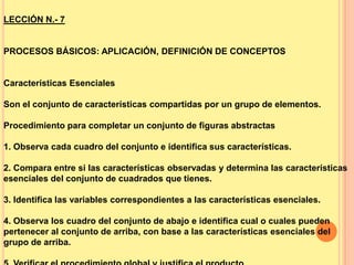 LECCIÓN N.- 7

PROCESOS BÁSICOS: APLICACIÓN, DEFINICIÓN DE CONCEPTOS

Características Esenciales

Son el conjunto de características compartidas por un grupo de elementos.
Procedimiento para completar un conjunto de figuras abstractas
1. Observa cada cuadro del conjunto e identifica sus características.

2. Compara entre si las características observadas y determina las características
esenciales del conjunto de cuadrados que tienes.
3. Identifica las variables correspondientes a las características esenciales.
4. Observa los cuadro del conjunto de abajo e identifica cual o cuales pueden
pertenecer al conjunto de arriba, con base a las características esenciales del
grupo de arriba.

 