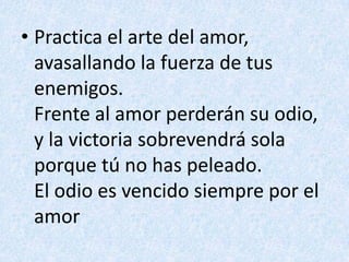 Practica el arte del amor,avasallando la fuerza de tus enemigos.Frente al amor perderán su odio,y la victoria sobrevendrá solaporque tú no has peleado.El odio es vencido siempre por el amor