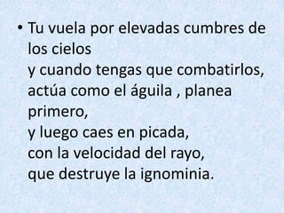 Tu vuela por elevadas cumbres de los cielosy cuando tengas que combatirlos,actúa como el águila , planea primero,y luego caes en picada,con la velocidad del rayo,que destruye la ignominia.