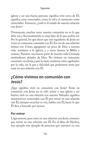152
Sígueme
iglesia y ser una buena persona: significa vivir cerca de Él;
significa estar conectados, como la vid y el sarmiento están
conectados. Entonces, ¿cuál es el estado de nuestra relación
con Jesús?
Tristemente, muchas veces nuestra comunión no es lo que
debe ser, y frecuentemente es muy lejos de lo que podría ser.
Por lo general, los que dicen que son seguidores de Jesús no
viven en comunión constante con Él.En vez de una relación
íntima con Cristo, agregamos un poco de Dios a nuestra
vida: asistimos a la iglesia, y a veces leemos la Biblia y
oramos. Pasamos una buena parte de nuestra vida Cristiana
sintiéndonos alejados de Dios. No vivimos en comunión
constante con Jesús,y por lo tanto sentimos solos,agobiados
por la vida, sin la paz y felicidad que podríamos tener por
estar en una relación con Él.
¿Cómo vivimos en comunión con
Jesús?
¿Qué significa vivir en comunión con Jesús? Estar en
comunión con Jesús no es sólo asistir a una iglesia y ser
bueno; vivir en una relación con nuestro Salvador significa
mantenernos conectados con Él por entrar en una relación
con Él, siempre escuchar su voz, hablar con Él, hacer lo que
Él dice y buscarle por ayunar.
Por entrar
Lógicamente, para estar en una relación con Jesús, tenemos
que entrar en una relación con Él. En el libro de Hechos,
hay ejemplo tras ejemplo de personas que entraron en una
 