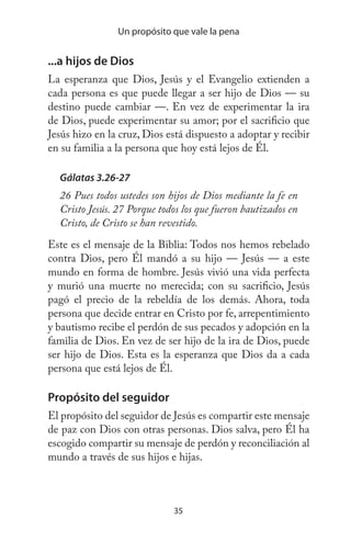 35
Un propósito que vale la pena
...a hijos de Dios
La esperanza que Dios, Jesús y el Evangelio extienden a
cada persona es que puede llegar a ser hijo de Dios — su
destino puede cambiar —. En vez de experimentar la ira
de Dios, puede experimentar su amor; por el sacrificio que
Jesús hizo en la cruz, Dios está dispuesto a adoptar y recibir
en su familia a la persona que hoy está lejos de Él.
Gálatas 3.26-27
26 Pues todos ustedes son hijos de Dios mediante la fe en
Cristo Jesús. 27 Porque todos los que fueron bautizados en
Cristo, de Cristo se han revestido.
Este es el mensaje de la Biblia: Todos nos hemos rebelado
contra Dios, pero Él mandó a su hijo — Jesús — a este
mundo en forma de hombre. Jesús vivió una vida perfecta
y murió una muerte no merecida; con su sacrificio, Jesús
pagó el precio de la rebeldía de los demás. Ahora, toda
persona que decide entrar en Cristo por fe, arrepentimiento
y bautismo recibe el perdón de sus pecados y adopción en la
familia de Dios. En vez de ser hijo de la ira de Dios, puede
ser hijo de Dios. Esta es la esperanza que Dios da a cada
persona que está lejos de Él.
Propósito del seguidor
El propósito del seguidor de Jesús es compartir este mensaje
de paz con Dios con otras personas. Dios salva, pero Él ha
escogido compartir su mensaje de perdón y reconciliación al
mundo a través de sus hijos e hijas.
 