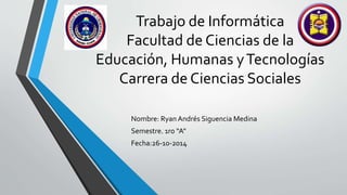 Trabajo de Informática
Facultad de Ciencias de la
Educación, Humanas yTecnologías
Carrera de Ciencias Sociales
Nombre: Ryan Andrés Siguencia Medina
Semestre. 1ro “A”
Fecha:26-10-2014
 