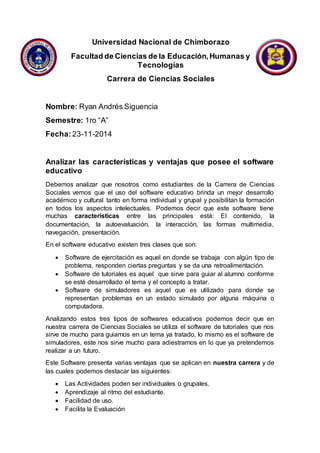 Universidad Nacional de Chimborazo
Facultad de Ciencias de la Educación,Humanas y
Tecnologías
Carrera de Ciencias Sociales
Nombre: Ryan Andrés Siguencia
Semestre: 1ro “A”
Fecha: 23-11-2014
Analizar las características y ventajas que posee el software
educativo
Debemos analizar que nosotros como estudiantes de la Carrera de Ciencias
Sociales vemos que el uso del software educativo brinda un mejor desarrollo
académico y cultural tanto en forma individual y grupal y posibilitan la formación
en todos los aspectos intelectuales. Podemos decir que este software tiene
muchas características entre las principales está: El contenido, la
documentación, la autoevaluación, la interacción, las formas multimedia,
navegación, presentación.
En el software educativo existen tres clases que son:
 Software de ejercitación es aquel en donde se trabaja con algún tipo de
problema, responden ciertas preguntas y se da una retroalimentación.
 Software de tutoriales es aquel que sirve para guiar al alumno conforme
se esté desarrollado el tema y el concepto a tratar.
 Software de simuladores es aquel que es utilizado para donde se
representan problemas en un estado simulado por alguna máquina o
computadora.
Analizando estos tres tipos de softwares educativos podemos decir que en
nuestra carrera de Ciencias Sociales se utiliza el software de tutoriales que nos
sirve de mucho para guiarnos en un tema ya tratado, lo mismo es el software de
simuladores, este nos sirve mucho para adiestrarnos en lo que ya pretendemos
realizar a un futuro.
Este Software presenta varias ventajas que se aplican en nuestra carrera y de
las cuales podemos destacar las siguientes:
 Las Actividades poden ser individuales o grupales.
 Aprendizaje al ritmo del estudiante.
 Facilidad de uso.
 Facilita la Evaluación
 