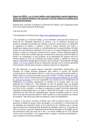 1
Siguen los ERES, y en el sector público están adquiriendo especial importancia.
Notas a la sentencia dictada el 2 de mayo por el TSJ de Galicia en el conflicto de la
Diputación de Ourense.
Eduardo Rojo Torrecilla. Catedrático de Derecho del Trabajo y de la Seguridad Social
de la Universidad Autónoma de Barcelona.
9 de mayo de 2013.
Texto publicado en el blog del autor http://www.eduardorojotorrecilla.es/
1. Se acumulan en mi mesa de trabajo, y en el ordenador, sentencias de las Salas de lo
Social de los Tribunales Superiores de Justicia y de la Audiencia Nacional que
resuelven demandas presentadas por despidos colectivos consecuencia de expedientes
de regulación de empleo, y empiezo a tener la misma sensación que tienen, y
manifiestan, algunos jueces cuando se ven desbordados por la carga de trabajo. De todas
formas, hay una diferencia sustancial a favor mío: yo no tengo obligación de estudiar,
analizar y valorar las sentencias, mientras que los jueces sí tienen obligación legal de
dictarlas. Y dicho esto, también digo que el estudio de las sentencias sobre los ERES, ya
pueda o no comentarlas, es una excelente vía de aprendizaje del impacto real de la
reforma laboral de 2012 en el Derecho del Trabajo español, y también de cómo los
objetivos declarados del legislador (la famosa “pieza de museo” del preámbulo del RDL
3/2012 y de la Ley 3/2012) chocan en numerosas ocasiones con la correcta aplicación
de la normativa internacional, europea y estatal por parte de los magistrados.
De esta aplicación se quejan algunos destacados responsables empresariales, que
formulan sin ningún disimulo propuestas para reducir el alcance del derecho
constitucional a la tutela judicial efectiva y evitar que en sede judicial pueda entrarse a
debatir sobre las cuestiones de fondo que suscita un ERE. El último ejemplo de lo que
acabo de decir son las manifestaciones del director derelaciones laborales de la CEOE,
Sr. José de la Cavada, en un acto organizado esta semana por la Confederación de
Empresarios de Castellón. Reproduzco un párrafo de un artículo sobre ese acto
publicado por “Eldiario.es”: "Está habiendo un 50% de despidos nulos en despidos
colectivos porque se ha hecho un reglamento que hace que los jueces actúen de la forma
que Dios les da a entender y se erigen en empresarios; juzgan la decisión empresarial
exigiendo documentación que no es lógica", afirmó De la Cavada. A raíz de lo cual,
argumentó que hace falta otro reglamento para "mejorar el despido colectivo", con un
nuevo texto que solo permita anular los ERE cuando no se haya cumplido con el plazo
de consultas: "Más eficaz para todas las empresas y todos los trabajadores".
2. Bueno, si les parece volvemos al debate serio sobre la justicia (cada vez es más
necesario un debate de alcance sobre esta palabra y su contenido) y la intervención de
los tribunales, por imperativo legal, en la resolución de los conflictos que se suscitan
ante los mismos por interposición de demandas por despidos colectivos, y recuerdo que
sobre la correcta y necesaria fundamentación de dichas demandas ya ha habido más de
una advertencia crítica por parte de la AN, y en menor medida por los TSJ, dirigida
“como aviso a navegantes” a las organizaciones o grupos o personas demandantes, y
muy en especial a sus asesores jurídicos.
 