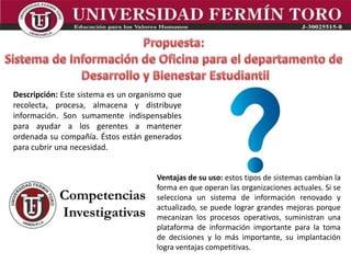 Descripción: Este sistema es un organismo que
recolecta, procesa, almacena y distribuye
información. Son sumamente indispensables
para ayudar a los gerentes a mantener
ordenada su compañía. Éstos están generados
para cubrir una necesidad.
Ventajas de su uso: estos tipos de sistemas cambian la
forma en que operan las organizaciones actuales. Si se
selecciona un sistema de información renovado y
actualizado, se puede lograr grandes mejoras porque
mecanizan los procesos operativos, suministran una
plataforma de información importante para la toma
de decisiones y lo más importante, su implantación
logra ventajas competitivas.
 