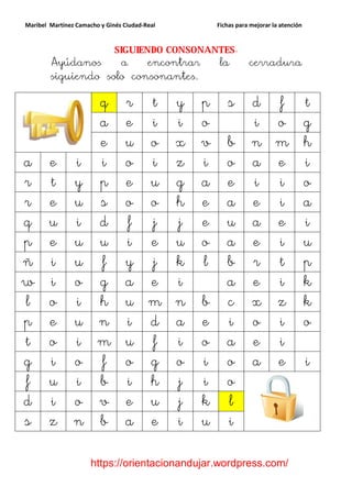 Maribel Martínez Camacho y Ginés Ciudad-Real    Fichas para mejorar la atención


                    SIGUIENDO CONSONANTES.
        Ayúdanos     a     encontrar  la                   cerradura
        siguiendo solo consonantes.

                        q        r t y p           s        d f t
                        a        e i i o                    i o g
                        e        u o x v           b        n m h
a       e       i       i        o i z i           o        a e i
r       t       y       p        e u g a           e        i i o
r       e       u       s        o o h e           a        e i a
q       u       i       d        f j j e           u        a e i
p       e       u       u        i e u o           a        e i u
ñ       i       u       f        y j k l           b        r t p
w       i       o       g        a e i             a        e i k
l       o       i       h        u m n b           c        x z k
p       e       u       n        i d a e           i        o i o
t       o       i       m        u f i o           a        e i
g       i       o       f        o g o i           o        a e i
f       u       i       b        i h j i           o
d       i       o       v        e u j k           l
s       z       n       b        a e i u           i

                      https://orientacionandujar.wordpress.com/
 