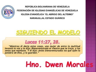 “Mientras él decía estas cosas, una mujer de entre la multitud
levantó la voz y le dijo: Bienaventurado el vientre que te trajo, y los
senos que mamaste. Y él dijo: Antes bienaventurados los que oyen la
palabra de Dios, y la guardan.”
REPÚBLICA BOLIVARIANA DE VENEZUELA
FEDERACIÓN DE IGLESIAS EVANGÉLICAS DE VENEZUELA
IGLESIA EVANGÉLICA “EL ABRIGO DEL ALTÍSIMO”
NARANJILLAL ESTADO GUÁRICO
 