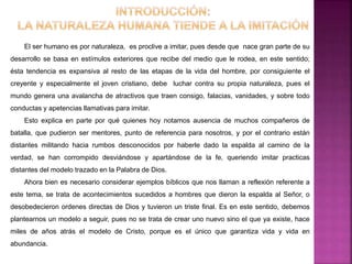 El ser humano es por naturaleza, es proclive a imitar, pues desde que nace gran parte de su
desarrollo se basa en estímulos exteriores que recibe del medio que le rodea, en este sentido;
ésta tendencia es expansiva al resto de las etapas de la vida del hombre, por consiguiente el
creyente y especialmente el joven cristiano, debe luchar contra su propia naturaleza, pues el
mundo genera una avalancha de atractivos que traen consigo, falacias, vanidades, y sobre todo
conductas y apetencias llamativas para imitar.
Esto explica en parte por qué quienes hoy notamos ausencia de muchos compañeros de
batalla, que pudieron ser mentores, punto de referencia para nosotros, y por el contrario están
distantes militando hacia rumbos desconocidos por haberle dado la espalda al camino de la
verdad, se han corrompido desviándose y apartándose de la fe, queriendo imitar practicas
distantes del modelo trazado en la Palabra de Dios.
Ahora bien es necesario considerar ejemplos bíblicos que nos llaman a reflexión referente a
este tema, se trata de acontecimientos sucedidos a hombres que dieron la espalda al Señor, o
desobedecieron ordenes directas de Dios y tuvieron un triste final. Es en este sentido, debemos
plantearnos un modelo a seguir, pues no se trata de crear uno nuevo sino el que ya existe, hace
miles de años atrás el modelo de Cristo, porque es el único que garantiza vida y vida en
abundancia.
 