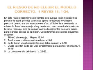 En este relato encontramos un hombre que aunque joven no podemos
precisar la edad, pero los datos que aporta la escritura nos hacen
presumir que no era tan avanzado en años, el Señor le encomienda la
misión de llevar un mensaje al rey Jeroboam, pero no se trataba sólo de
llevar el mensaje, sino de cumplir con los lineamientos que se le daban
para regresar exitoso de la misión. Consideremos en esto los siguientes
aspectos:
1. El llevó el mensaje. 1 Reyes 13:1-4
2. Tendría una confirmación inmediata. V. 5-6
3. Se le dieron unos lineamientos que debía cumplir. V 7-10.
4. Olvidó la orden dada por Dios directamente para atender al engaño. V.
11-19.
5. La consecuencia del desvío. V. 20-26.
 