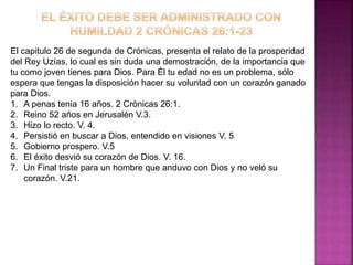 El capitulo 26 de segunda de Crónicas, presenta el relato de la prosperidad
del Rey Uzías, lo cual es sin duda una demostración, de la importancia que
tu como joven tienes para Dios. Para Él tu edad no es un problema, sólo
espera que tengas la disposición hacer su voluntad con un corazón ganado
para Dios.
1. A penas tenia 16 años. 2 Crónicas 26:1.
2. Reino 52 años en Jerusalén V.3.
3. Hizo lo recto. V. 4.
4. Persistió en buscar a Dios, entendido en visiones V. 5
5. Gobierno prospero. V.5
6. El éxito desvió su corazón de Dios. V. 16.
7. Un Final triste para un hombre que anduvo con Dios y no veló su
corazón. V.21.
 