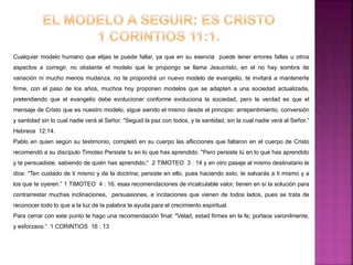 Cualquier modelo humano que elijas te puede fallar, ya que en su esencia puede tener errores fallas u otros
aspectos a corregir, no obstante el modelo que te propongo se llama Jesucristo, en el no hay sombra de
variación ni mucho menos mudanza, no te propondrá un nuevo modelo de evangelio, te invitará a mantenerte
firme, con el paso de los años, muchos hoy proponen modelos que se adapten a una sociedad actualizada,
pretendiendo que el evangelio debe evolucionar conforme evoluciona la sociedad, pero la verdad es que el
mensaje de Cristo que es nuestro modelo, sigue siendo el mismo desde el principio: arrepentimiento, conversión
y santidad sin lo cual nadie verá al Señor. "Seguid la paz con todos, y la santidad, sin la cual nadie verá al Señor.“
Hebreos 12:14.
Pablo en quien según su testimonio, completó en su cuerpo las aflicciones que faltaron en el cuerpo de Cristo
recomendó a su discípulo Timoteo Persiste tu en lo que has aprendido. "Pero persiste tú en lo que has aprendido
y te persuadiste, sabiendo de quién has aprendido;“ 2 TIMOTEO 3 : 14 y en otro pasaje al mismo destinatario le
dice: "Ten cuidado de ti mismo y de la doctrina; persiste en ello, pues haciendo esto, te salvarás a ti mismo y a
los que te oyeren.” 1 TIMOTEO 4 : 16. esas recomendaciones de incalculable valor, tienen en sí la solución para
contrarrestar muchas inclinaciones, persuasiones, e incitaciones que vienen de todos lados, pues se trata de
reconocer todo lo que a la luz de la palabra te ayuda para el crecimiento espiritual.
Para cerrar con este punto te hago una recomendación final: "Velad, estad firmes en la fe; portaos varonilmente,
y esforzaos.“ 1 CORINTIOS 16 : 13
 