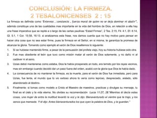 La firmeza es definida como “Entereza , constancia , fuerza moral de quien no se deja dominar ni abatir”,
además constituye una de las cualidades mas importante en la vida del hombre de Dios, en relación a ella hay
una frase imperativa que se repite a o largo de las cartas paulinas “Estad Firmes”, 2 Tes. 2:15, Fil. 4:1, Ef. 6:14,
Gl. 5:1, 1 Cor. 15:58, 16:13. si analizamos esta frase, nos damos cuenta que no hay motivo para pensar en
hacer otra cosa que no sea estar firme, pues la firmeza en el Señor, en si misma, te garantiza la promesa de
alcanzar la gloria. Tomando como ejemplo al varón de Dios resaltemos lo siguiente:
1. Si se hubiese mantenido firme, a pesar de la persuasión del profeta viejo, hoy su historia hubiese sido otra.
2. Fue mas obediente el león que tuvo como misión matar al varón de Dios solamente, y no daño ni al
cadáver ni al asno.
3. Uzias debió mantenerse como estaba, Dios le había prosperado en todo, era temido por los reyes vecinos,
mas sin embargo cuando decidió dar un paso fuera del orden, acabó con la gloria que Dios le había dado.
4. La consecuencia de no mantener la firmeza, es la muerte, para el varón de Dios fue inmediata, pero para
Uzías, fue lenta, el mundo que lo vio exitoso ahora lo vería como leproso, despreciado, aislado, sólo
abandonado al destino.
5. Finalmente: si tomas como modelo a Cristo el Maestro de maestros, practicas y divulgas su mensaje, tu
final es el cielo y la vida eterna. No olvides su recomendación Lucas 11:27, 28.“Mientras él decía estas
cosas, una mujer de entre la multitud levantó la voz y le dijo: Bienaventurado el vientre que te trajo, y los
senos que mamaste. Y él dijo: Antes bienaventurados los que oyen la palabra de Dios, y la guardan.”
 