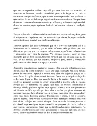 que me corresponden realizar. Aprendí que esto tiene un precio oculto, al
momento es bienestar, mucha comodidad, pero a lo largo de la vida te
encuentras con que atrofiamos y pisoteamos nuestro potencial. Nos perdimos la
oportunidad de ser verdaderos protagonistas de nuestras acciones. Nos perdimos
de vernos como seres humanos amables y cariñosos, y solamente elegimos vivir
dentro de nuestro propio egoísmo, haciendo así nuestra voluntad a cualquier
precio.
Ponerle voluntad a la vida cuando los resultados son buenos está muy Bien, pero
si antepusimos el egoísmo, que es solamente ego mismo, la paga es miseria,
arrepentimiento y soledad, solo perdemos el tiempo.
También aprendí con esta experiencia que se le debe dar suficiente uso a la
herramienta de la voluntad, que se debe enfrentar todo problema por más
dificultoso que este sea, con nuestras enfermedades y conflictos, enfrentar todo
y administrar muy bien la realidad. Yo –tiempo–espacio– saber en todo
momento que no debo esperar, tampoco permitir que otro se haga cargo de mi
vida. En esta realidad que nos circunda, dar paso a paso, firmes y fuertes para
poder avanzar sobre lo que nos aqueja o perturba.
Aprendí la importancia de perder los miedos, ellos son solo cobardías que nos
llevan a vivir de forma miserable. Hacer una tarea con mucha paciencia para no
perder la constancia. Aprendí a encarar muy bien mis objetivos porque es la
única forma de vigilar, de no auto defraudarse. Como una hormiguita trabaja día
a día hasta lograrlo. Hay que ponerle lucha a la acción, firmes, con fe y
positivos, procurar siempre no atraer negatividad a nuestra vida ni entorno
porque este se transforma en veneno que mata los buenos sentimientos y
destruye todo lo que hasta aquí se haya logrado. Mirando estas protagonistas de
mi historia también aprendí que los ciclos o ruedas que giran alrededor de
nuestras vidas, nos lleva algunas veces a periodos muy altos, otros estancados y
otros muy bajos. Encontré grandes frustraciones y apatía, o por el contrario
grandes fuerzas, supe por esa razón que debemos aprender a manejar muy bien
esos ciclos, trabajar para vencer siempre. Pero para ello debemos penetrar el
círculo delos que consiguen logros, aun caído me pongo de pie, con la confianza
que venceré. Las tormentas hacen que los árboles echen raíces más fuertes. No
debemos olvidar nunca que somos generadores y creadores del clima que nos
rodea, cuando accionamos todos los días estamos tirando semillas.
 