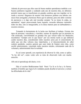 Además de provocar que ellas sean de buena madera aprendemos también a ser
buenos jardineros regando y cuidando cada uno de nuestros días, no debemos
permitir nunca que se transformen en grandes sombras que nos impidan ver la
senda a recorrer. Hagamos de nuestra vida hermosos jardines con árboles con
raíces bien arraigadas y hermosas flores que lo adornan, para esto debo vestirme
de paciencia y si algo sale mal recordar siempre “tú no tienes la culpa, ya
aprenderás” seguir perseverando hasta lograrlo, recuerda debemos intentarlo
todos los días, esto es innegociable, es la única manera para no defraudarnos a
nosotros mismos.
Tomando la herramienta de la lucha nos facilitara el trabajo. Existen dos
tipos de personas; vencedores y vencidos, seamos de aquellos que no permiten su
vida estancada, convirtiéndola en grandes ríos que vencen todos los obstáculos,
recordemos “siempre eres lo que haces” por esa misma razón es que debemos
cuidar nuestros días, considerando todos nuestros actos por el conocimiento de
saber que son días valiosos muy importantes, y el desconocimiento de saber
cuántos quedarán, cuantos quieran que sean tratar de limpiar estos días, como
escribí anteriormente, venciendo todos nuestros miedos, extremando cada día la
voluntad y administrando bien la realidad.
Es así como aprendí, con experiencia de observar la vida, como se aplica
“la ley del ser”, como verán solo se trata de observarlo todo con mucha
atención.
Allí está el aprendizaje del diario, vivir.
Dijo el escritor Bedüizzaman Said Nursi “La fe es la luz y la fuerza,
también el hombre que logra la fe verdadera puede desafiar al universo y sortear
las dificultades de la vida.”
 