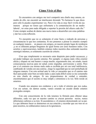 Cómo Vivir el Hoy
En encuentros con amigos me tocó compartir una charla muy amena, en
medio de ello, me encontré un interlocutor diciendo “Es hermoso lo que dices
pero sólo lo puedes experimentar vos. Para ti la vida es muy fácil vivirla de esa
manera porque no tienes que enfrentarte a la contaminación de un medio
laboral , no estas para nada obligada a soportar la presión del afuera cada día.”
Como siempre acaban de darme una nueva tarea a desarrollar con estas palabras
y dar luz a esta reflexión.
Yo encuentro que no es solamente el estar fuera y rodeado de personas y
circunstancias lo que nos contamina. Si nos ponemos a pensar lo estamos siempre
en cualquier manera , en paseos con amigos, en nuestro propio lugar de residencia
,y no es diferente porque bregamos de igual forma con seres humanos todos. Con
aciertos y equivocaciones, también estamos todos nuestros días sorteando nuestros
enemigos internos, es solamente cuestión de criterio.
Creo que simplemente es necesario estar despierto para poder reconocer, y
así poder trabajar con nuestro entorno. Por ejemplo: si alguna mala vibra exterior
afecta y dispara mi mal humor o enoja mucho, seguramente éste, mi estado, traerá
consecuencias nocivas para mi salud; como migrañas ,nerviosismo y estrés. Pero
por si al contrario esa misma mala onda es recibida por mí con total indiferencia,
cambiando de vereda con una sonrisa , tengo la seguridad que no seré perturbada de
ninguna manera. Con esta actitud ante la vida yo encuentro que es el camino más
fácil para poder estar bien en todos lados y para nada difícil como se me comentaba
en esta charla de amigos. Si nos propusiéramos de verdad a entender,
encontraríamos que el secreto es muy simple y armonioso a la vez. Sólo reside en
amarnos.
Cuando nos amamos nos cuidamos y así a todo el entorno que nos rodea.
Con ese actuar, sin darnos cuenta, vamos creando un escudo donde estamos
protegidos siempre.
Con este conocimiento de la vida tenemos la fórmula para obtener ideas
diferentes, cada vez que en nuestro camino se crucen personas necias, nunca
deberíamos subirnos a su tren. Si ascendemos a él estamos demostrando ser su par.
Lo que debemos hacer es detenernos en esa estación y recordar que ese tren no es
para nosotros, no embarcamos nunca en la ignorancia.
 