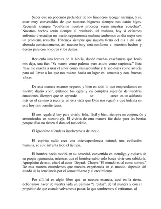 Saber que no podemos pretender de los limoneros recoger naranjas, y sí,
estar muy convencidos de que nuestras higueras siempre nos darán higos.
Recuerda siempre “conforme nuestro proceder serán nuestras cosechas”.
Nuestros hechos serán siempre el resultado del mañana, hoy si evitamos
enfrentar o escuchar un necio, seguramente mañana tendremos un día mejor con
un problema resuelto. Tratemos siempre que nuestra tierra del día a día esté
abonada constantemente, así nuestro hoy será conforme a nuestros hechos y
deseos para con nosotros y los demás.
Recuerdo una lectura de la biblia, donde muchas enseñanzas que Jesús
nos deja, una fue: “Se manso como paloma pero astuto como serpiente.” Esta
frase me enseña a usar el amor como mansedumbre y la sabiduría como astucia
para así llevar a los que nos rodean hacia un lugar en armonía y con buenas
vibras.
De esta manera estamos seguros y bien en todo lo que emprendamos en
nuestro diario vivir, quitando los egos y en completa sujeción de nuestras
emociones. Siempre que se aprende se crece es un adelanto
más en el camino a recorrer en esta vida que Dios nos regaló y que todavía en
este hoy nos permite tener.
Él nos regala el hoy para vivirlo feliz, fácil y bien, siempre en conjunción y
armonizados en nuestro eje. El vivirla de otra manera fue dado para las bestias
porque ellas no tienen el don del raciocinio.
El ignorante atiende la incoherencia del necio.
El espíritu culto crea una interdependencia natural, una evolución
humana, se auto inventa todo el tiempo.
El hombre necio morirá en su necedad, convertido en mendigo y esclavo de
su propia ignorancia, mientras que el hombre sabio sólo busca vivir con sabiduría.
Apropósito de esto, citaré al autor Deprak Chopra “El mundo es tal como somos.”
De esta manera entendemos que nuestra experiencia en el mundo, depende del
estado de la conciencia por el conocimiento y el crecimiento.
Por allí leí en algún libro que en nuestra estancia, aquí en la tierra,
deberíamos hacer de nuestra vida un camino “circular”, de tal manera y con el
propósito de que cuando volvamos a pasar, lo que sembremos al retirarnos, al
 