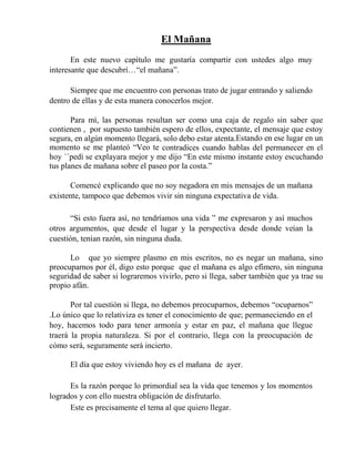 El Mañana
En este nuevo capítulo me gustaría compartir con ustedes algo muy
interesante que descubrí…“el mañana”.
Siempre que me encuentro con personas trato de jugar entrando y saliendo
dentro de ellas y de esta manera conocerlos mejor.
Para mí, las personas resultan ser como una caja de regalo sin saber que
contienen , por supuesto también espero de ellos, expectante, el mensaje que estoy
segura, en algún momento llegará, solo debo estar atenta.Estando en ese lugar en un
momento se me planteó “Veo te contradices cuando hablas del permanecer en el
hoy ´´pedí se explayara mejor y me dijo “En este mismo instante estoy escuchando
tus planes de mañana sobre el paseo por la costa.”
Comencé explicando que no soy negadora en mis mensajes de un mañana
existente, tampoco que debemos vivir sin ninguna expectativa de vida.
“Si esto fuera así, no tendríamos una vida ” me expresaron y así muchos
otros argumentos, que desde el lugar y la perspectiva desde donde veían la
cuestión, tenían razón, sin ninguna duda.
Lo que yo siempre plasmo en mis escritos, no es negar un mañana, sino
preocuparnos por él, digo esto porque que el mañana es algo efímero, sin ninguna
seguridad de saber si lograremos vivirlo, pero si llega, saber también que ya trae su
propio afán.
Por tal cuestión si llega, no debemos preocuparnos, debemos “ocuparnos”
.Lo único que lo relativiza es tener el conocimiento de que; permaneciendo en el
hoy, hacemos todo para tener armonía y estar en paz, el mañana que llegue
traerá la propia naturaleza. Si por el contrario, llega con la preocupación de
cómo será, seguramente será incierto.
El día que estoy viviendo hoy es el mañana de ayer.
Es la razón porque lo primordial sea la vida que tenemos y los momentos
logrados y con ello nuestra obligación de disfrutarlo.
Este es precisamente el tema al que quiero llegar.
 