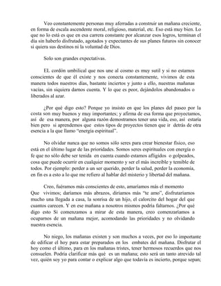 Veo constantemente personas muy aferradas a construir un mañana creciente,
en forma de escala ascendente moral, religioso, material, etc. Eso está muy bien. Lo
que no lo está es que en esa carrera constante por alcanzar esos logros, terminan el
día sin haberlo disfrutado, agotados y expectantes de sus planes futuros sin conocer
si quiera sus destinos ni la voluntad de Dios.
Solo son grandes expectativas.
EL cordón umbilical que nos une al cosmo es muy sutil y si no estamos
conscientes de que él existe y nos conecta constantemente, vivimos de esta
manera todos nuestros días, bastante inciertos y junto a ello, nuestras mañanas
vacías, sin siquiera darnos cuenta. Y lo que es peor, dejándolos abandonados o
liberados al azar.
¿Por qué digo esto? Porque yo insisto en que los planes del paseo por la
costa son muy buenos y muy importantes; y afirma de esa forma que proyectamos,
así de esa manera, por alguna razón demostramos tener una vida, eso, así estaría
bien pero si aprendemos que estos tipos de proyectos tienen que ir detrás de otra
esencia a la que llamo “energía espiritual”.
No olvidar nunca que no somos sólo seres para crear bienestar físico, eso
está en el último lugar de las prioridades. Somos seres espirituales con energía o
fe que no sólo debe ser tenida en cuenta cuando estamos afligidos o golpeados,
cosa que puede ocurrir en cualquier momento y ser el más increíble y temible de
todos. Por ejemplo: perder a un ser querido, perder la salud, perder la economía,
en fin es a esto a lo que me refiero al hablar del misterio y libertad del mañana.
Creo, fuéramos más conscientes de esto, amaríamos más el momento
Que vivimos; daríamos más abrazos, diríamos más “te amo”, disfrutaríamos
mucho una llegada a casa, la sonrisa de un hijo, el calorcito del hogar del que
cuantos carecen. Y en ese mañana a nosotros mismos podría faltarnos. ¿Por qué
digo esto Si comenzamos a mirar de esta manera, creo comenzaríamos a
ocuparnos de un mañana mejor, acomodando las prioridades y no olvidando
nuestra esencia.
No niego, los mañanas existen y son muchos a veces, por eso lo importante
de edificar el hoy para estar preparados en los embates del mañana. Disfrutar el
hoy como el último, para en los mañanas tristes, tener hermosos recuerdos que nos
consuelen. Podría clarificar más qué es un mañana; esto será un tanto atrevido tal
vez, quién soy yo para contar o explicar algo que todavía es incierto, porque sepan;
 