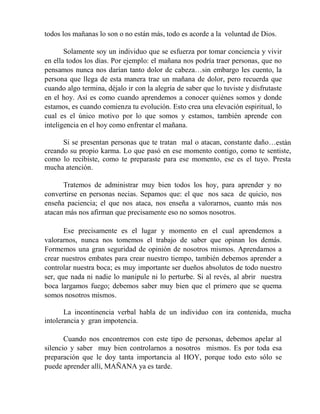todos los mañanas lo son o no están más, todo es acorde a la voluntad de Dios.
Solamente soy un individuo que se esfuerza por tomar conciencia y vivir
en ella todos los días. Por ejemplo: el mañana nos podría traer personas, que no
pensamos nunca nos darían tanto dolor de cabeza…sin embargo les cuento, la
persona que llega de esta manera trae un mañana de dolor, pero recuerda que
cuando algo termina, déjalo ir con la alegría de saber que lo tuviste y disfrutaste
en el hoy. Así es como cuando aprendemos a conocer quiénes somos y donde
estamos, es cuando comienza tu evolución. Esto crea una elevación espiritual, lo
cual es el único motivo por lo que somos y estamos, también aprende con
inteligencia en el hoy como enfrentar el mañana.
Si se presentan personas que te tratan mal o atacan, constante daño…están
creando su propio karma. Lo que pasó en ese momento contigo, como te sentiste,
como lo recibiste, como te preparaste para ese momento, ese es el tuyo. Presta
mucha atención.
Tratemos de administrar muy bien todos los hoy, para aprender y no
convertirse en personas necias. Sepamos que: el que nos saca de quicio, nos
enseña paciencia; el que nos ataca, nos enseña a valorarnos, cuanto más nos
atacan más nos afirman que precisamente eso no somos nosotros.
Ese precisamente es el lugar y momento en el cual aprendemos a
valorarnos, nunca nos tomemos el trabajo de saber que opinan los demás.
Formemos una gran seguridad de opinión de nosotros mismos. Aprendamos a
crear nuestros embates para crear nuestro tiempo, también debemos aprender a
controlar nuestra boca; es muy importante ser dueños absolutos de todo nuestro
ser, que nada ni nadie lo manipule ni lo perturbe. Si al revés, al abrir nuestra
boca largamos fuego; debemos saber muy bien que el primero que se quema
somos nosotros mismos.
La incontinencia verbal habla de un individuo con ira contenida, mucha
intolerancia y gran impotencia.
Cuando nos encontremos con este tipo de personas, debemos apelar al
silencio y saber muy bien controlarnos a nosotros mismos. Es por toda esa
preparación que le doy tanta importancia al HOY, porque todo esto sólo se
puede aprender allí, MAÑANA ya es tarde.
 