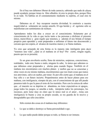 En el hoy nos debemos liberar de toda carencia, sabiendo que nada de afuera
puede ayudarte; porque tienes tu libre albedrio, tú eres tu propio dios, porque Dios
lo es todo. Tú habitas en él constantemente mediante tu espíritu, el cual eres tú
mismo.
Debemos en el hoy recuperar nuestra divinidad, lo contrario a nuestra
negatividad es solamente un cuerpo amorfo. El ego herido y el egoísmo sólo se
manifiestan con sentimientos de rechazo.
Aprendamos todos los días a crecer en el conocimiento. Solamente por el
conocimiento de la vida es que incito tanto a las personas a disfrutar el presente
único, maravilloso y gran regalo que tenemos, y además él nos brinda el tiempo
propicio para aprender y estar preparados a enfrentar el futuro tan desconocido y
cercano que nos espera, al alcance de nuestras manos y se llama mañana.
Yo creo que actuando de esta forma es la manera más inteligente para decir
“tenemos una vida”, ¿Qué es el mañana en el hoy? Por cierto, ningún regalo,
puesto que no es presente.
Es un gran envoltorio oculto, lleno de misterios, sorpresas, concreciones,
realidades, todo esto; bueno o malo, ninguno lo sabe, lo único que sabemos es
que debemos estar preparados y alertas para cuando llegue. También en el
mañana nos encontramos con muchos planes y sueños que no se concretan y
otras veces en ese mismo mañana, encontraremos que nos traen cosas que nunca
nos atrevimos, salvo en sueños, por tener. Es por ello cierto que; el mañana en el
hoy sólo e s un futuro incierto. Preparémonos antes de hacer planes para ese
mañana, con inteligencia, siempre de pie, con el conocimiento de que allí puede
pasarnos todo lo que le pasa al resto de los mortales. Pero con la certeza de saber
que…el maestro no se deprime ni abandona, no tiene expectativas ni apegos,
juega todos los juegos, se amolda a todo, interpreta todos los personajes, los
reconoce, pero tiene muy en claro que lo único real es el amor , toma con
inteligencia lo bueno y crea su propio escudo, se res guarda de lo nocivo y
desagradable que sólo crea dolor.
Sólo existen dos cosas en el mañana muy diferentes:
1. Lo que se daña o destruye se llama personalidad o ego.
2. Lo que nadie puede dañar porque es todo, se llama tu ser inmune.
 