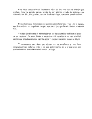 Con estos conocimientos intentemos vivir el hoy con todo el trabajo que
implica. Crear tu propio karma, prolija tu ser interior, ayudar tu entorno con
sabiduría, ser feliz, dar gracias, y recién desde este lugar esperar en paz el mañana.
Con esta mirada encuentras que quienes creen tener una vida , no la tienen,
solo la transitan en su primer cuerpo, que es el que queda acá, fenece y no está
más.
Yo creo que lo firme es permanecer en los tres cuerpos y transitar en ellos
en su conjunto. De esta forma y solamente así estaríamos en una realidad
también de trilogía conjunta; espíritu, alma y cuerpo: presente, pasado y futuro.
Y nuevamente esta frase que alguna vez me enseñaron y me hace
comprender todo cada vez más : Lo que parece ser no es y lo que no es ,eso
precisamente es Autor Dionisio Szcorbe La Rioja.
 