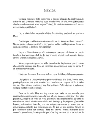 MI VIDA
Siempre pensé que todo en mi vida lo transité al revés; fui madre cuando
debía ser niña (15años), tenía ya 5 hijos cuando debía ser una joven (28años),fui
abuela cuando comencé a ser mujer (37años),fui viuda cuando comencé a tener
mi propio tiempo(42años).
Hoy a mis 65 años tengo cinco hijos, doce nietos y tres bisnietos gracias a
Dios.
Caminé por la vida en sentido contrario a todo lo que se llama “natural”.
No me quejo, es lo que me tocó vivir y gracias a ello, es el lugar desde donde se
acondicionó todo lo propicio para aprender.
Hoy a la distancia comprendo tantas cosas creo que…al formar mi propia
familia a tan temprana edad fue lo que propicio el motivo de cometer tantos
errores y también muchos aciertos.
Yo creo que esto que es mi vida, es nada más, lo planeado por el cosmo
el decidió la forma en que debía yo encontrar mi camino para sanar mi karma Y
en construir el venidero.
Nada esta de mas ni de menos, todo es en su debida medida para aprender.
Doy gracias a Dios porque hoy puedo decir todo está claro, veo el amor,
puedo palparlo en mis seres amados, veo cuan hermoso es para mí decir todos
son mis hijos nietos, bisnietos y aun los políticos. Poder decirles a todos que
siempre pueden contar conmigo.
Esto es la vida. Hoy me doy cuenta que todo es una escuela para
aprender,templarnos,atemperarnos,darnos el…tu puedes…glorificar los días
presentes,y llegar a ser como un roble grande que baja algunas ramas de tanto en
tanto,hasta tocar el suelo,cuando divisa una hormiga y le pregunta ¿Qué debo
hacer- y así continuo hasta hoy,con mis amigos,con ustedes hermanos que me
están leyendo,tratando que comprendan que lo que les está pasando hoy,no es
por nada,esto debía ser así,todo tiene un secreto oculto.Solamente están
cursando,aprendiendo,demos gracias por ellos.Hoy estamos en la escuela de la
 