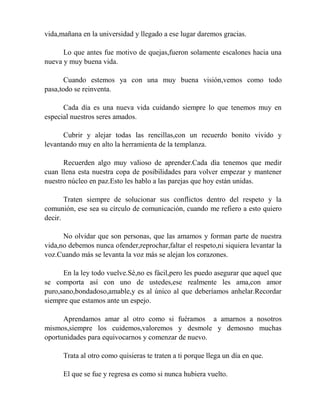 vida,mañana en la universidad y llegado a ese lugar daremos gracias.
Lo que antes fue motivo de quejas,fueron solamente escalones hacia una
nueva y muy buena vida.
Cuando estemos ya con una muy buena visión,vemos como todo
pasa,todo se reinventa.
Cada día es una nueva vida cuidando siempre lo que tenemos muy en
especial nuestros seres amados.
Cubrir y alejar todas las rencillas,con un recuerdo bonito vivido y
levantando muy en alto la herramienta de la templanza.
Recuerden algo muy valioso de aprender.Cada día tenemos que medir
cuan llena esta nuestra copa de posibilidades para volver empezar y mantener
nuestro núcleo en paz.Esto les hablo a las parejas que hoy están unidas.
Traten siempre de solucionar sus conflictos dentro del respeto y la
comunión, ese sea su círculo de comunicación, cuando me refiero a esto quiero
decir.
No olvidar que son personas, que las amamos y forman parte de nuestra
vida,no debemos nunca ofender,reprochar,faltar el respeto,ni siquiera levantar la
voz.Cuando más se levanta la voz más se alejan los corazones.
En la ley todo vuelve.Sé,no es fácil,pero les puedo asegurar que aquel que
se comporta así con uno de ustedes,ese realmente les ama,con amor
puro,sano,bondadoso,amable,y es al único al que deberíamos anhelar.Recordar
siempre que estamos ante un espejo.
Aprendamos amar al otro como si fuéramos a amarnos a nosotros
mismos,siempre los cuidemos,valoremos y desmole y demosno muchas
oportunidades para equivocarnos y comenzar de nuevo.
Trata al otro como quisieras te traten a ti porque llega un día en que.
El que se fue y regresa es como si nunca hubiera vuelto.
 