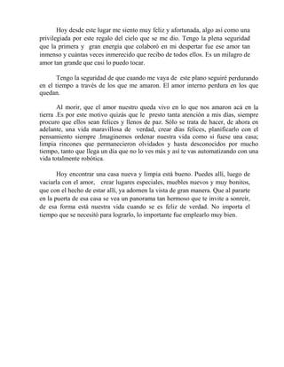 Hoy desde este lugar me siento muy feliz y afortunada, algo así como una
privilegiada por este regalo del cielo que se me dio. Tengo la plena seguridad
que la primera y gran energía que colaboró en mi despertar fue ese amor tan
inmenso y cuántas veces inmerecido que recibo de todos ellos. Es un milagro de
amor tan grande que casi lo puedo tocar.
Tengo la seguridad de que cuando me vaya de este plano seguiré perdurando
en el tiempo a través de los que me amaron. El amor interno perdura en los que
quedan.
Al morir, que el amor nuestro queda vivo en lo que nos amaron acá en la
tierra .Es por este motivo quizás que le presto tanta atención a mis días, siempre
procuro que ellos sean felices y llenos de paz. Sólo se trata de hacer, de ahora en
adelante, una vida maravillosa de verdad, crear días felices, planificarlo con el
pensamiento siempre .Imaginemos ordenar nuestra vida como si fuese una casa;
limpia rincones que permanecieron olvidados y hasta desconocidos por mucho
tiempo, tanto que llega un día que no lo ves más y así te vas automatizando con una
vida totalmente robótica.
Hoy encontrar una casa nueva y limpia está bueno. Puedes allí, luego de
vaciarla con el amor, crear lugares especiales, muebles nuevos y muy bonitos,
que con el hecho de estar allí, ya adornen la vista de gran manera. Que al pararte
en la puerta de esa casa se vea un panorama tan hermoso que te invite a sonreír,
de esa forma está nuestra vida cuando se es feliz de verdad. No importa el
tiempo que se necesitó para lograrlo, lo importante fue emplearlo muy bien.
 