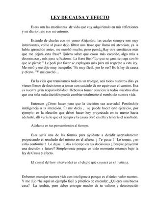LEY DE CAUSA Y EFECTO
Estas son las enseñanzas de vida que voy adquiriendo en mis reflexiones
y mi diario trato con mi entorno.
Estando de charlas con mi yerno Alejandro, las cuales siempre son muy
interesantes, como al pasar dejo filtrar una frase que llamó mi atención, ya la
había aprendido antes, me enseñó mucho, pero pensé;¿Hay otra enseñanza más
que me dejará esta frase? Quiero saber qué cosas más esconde, algo más a
desmenuzar , más para reflexionar. La frase fue:-“Lo que se gana se paga con lo
que se pierde.” Le pedí por favor se explayara más para mí respecto a esta ley.
Me miró y me dijo muy tranquilo; “Es muy fácil, ¿no lo ves? Es la ley de causa
y efecto. ”Y me enseñó…
En la vida que transitamos todo es un trueque, acá todos nuestros días ya
vienen llenos de decisiones a tomar con cuidado de no equivocar el camino. Esa
es nuestra gran responsabilidad. Debemos tomar conciencia todos nuestros días
que una sola mala decisión puede cambiar totalmente el rumbo de nuestra vida.
Entonces ¿Cómo hacer para que la decisión sea acertada? Poniéndole
inteligencia a la intención. Él me decía , se puede hacer este ejercicio, por
ejemplo: es la elección que debes hacer hoy proyectada en tu mente hacia
adelante, allí verás lo que el tiempo y la causa obró en ella y tendrás el resultado.
Adelante en tus pensamientos al tiempo.
Esta sería una de las formas para ayudarte a decidir acertadamente
proyectando el resultado del mismo en el afuera. ¿ Te gusta ? Lo tomas, ¿no
estás conforme ? Lo dejas. Estas a tiempo en tus decisiones ¿ Porqué proyectar
una decisión a futuro? Simplemente porque en todo momento estamos bajo la
ley de Causa y efecto.
El causal del hoy intervendrá en el efecto que causará en el mañana.
Debemos manejar nuestra vida con inteligencia porque es el único valor nuestro.
Y me dijo “he aquí un ejemplo fácil y práctico de entender; ¿Quieres una buena
casa? La tendrás, pero debes entregar mucho de tu valioso y desconocido
 