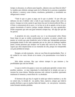 tiempo; tu descanso, tu esfuerzo para lograrlo. ¿Quieres una casa llena de niños?
Lo tendrás pero deberás entregar parte de la libertad de tu persona ocupándote
de deberes y esmeros como crianza, enseñanza, guiándoles, y enseñando sus
obligaciones a tomar.”
“Todo lo que se gana se paga con lo que se pierde.´ Es por ello que
debemos de dar el debido valor a todo lo que tenemos porque todo costó un
precio. Aunque no te des cuenta lo que tienes hoy por la misericordia de Dios, es
el fruto y consecuencia de tu ayer, y si tu hoy no es de tu agrado, revisa tu ayer,
seguro encontrarás el motivo, porque siempre debemos ser muy agradecidos.
Puedo asegurarte que ante una gran tormenta siempre hay allí algo por qué dar
las gracias.
A propósito de esto; recuerdo una vez vi un documental sobre Zárate
brazo largo en que se estaba construyendo un puente, yo pensé, cuando este
puente no existía que gran bendición sería la balsa que transportaba personas
postergadas desde el otro lado separados por un río, pero sin embargo también
pensé, existen personas que siempre ven la parte más vacía de un vaso. Estoy
segura que ellos despreciarían en ese momento de ella, porque los transportaba
con gran pérdida de tiempo.
Siempre, en todo momento, mira un vaso lleno de oportunidades. Pero si
de verdad lo ves vacío, llévalo en tu mente y los pensamientos vivos harán la
obra.
Sólo debes accionar. Hay que valorar siempre lo que tenemos y las
posibilidades que esto nos brinda.
Lo que es motivo de quejas a veces nos ayuda para aprender a tomar otros
posibles caminos, es muy importante la relatividad de la mirada con que se
encaran las cosas diarias. Muchas personas solo valoran lo perdido, ignorando
totalmente lo inmenso y maravilloso de su alrededor.
El hermoso día que hoy le regala la salud que todavía mantiene y un día
no estará más, la mirada de sus padres, hijos, esposo/a, amigos que todavía
pueden disfrutar y que en muchos lados del mundo , en este preciso momento,
están llorando tamañas pérdidas.
 