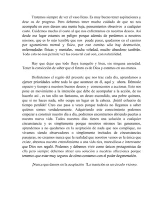 Tratemos siempre de ver el vaso lleno. Es muy bueno tener aspiraciones y
dese os de progreso. Pero debemos tener mucho cuidado de que no nos
acompañe en esos deseos una mente baja, pensamientos obsesivos a cualquier
costo. Cuidemos mucho el costo al que nos enfrentamos en nuestros deseos. Así
desde ese lugar estamos en peligro porque además de perdernos a nosotros
mismos, que es lo más temible que nos puede pasar, quedamos en el camino
por agotamiento mental y físico, por este camino sólo hay destrucción,
enfermedades físicas y mentales, mucha soledad, mucho abandono también.
Todo esto no nos permite ver las cosas tal cual son, con naturalidad.
Hay que dejar que todo fluya tranquilo y bien, sin ninguna ansiedad.
Tener la convicción de saber que el futuro es de Dios y estamos en sus manos.
Disfrutemos el regalo del presente que nos trae cada día, aprendamos a
ejercer prioridades sobre todo lo que acontece en él, aquí y ahora. Démosle
espacio y tiempo a nuestros buenos deseos y comencemos a accionar. Esto nos
pone en movimiento a la intención que debe de acompañar a la acción, de no
hacerlo así , es tan sólo un fantasma, un deseo escondido, una pobre quimera,
que si no haces nada, sólo ocupa un lugar en la cabeza. ¡Inútil esfuerzo de
tiempo perdido! Creo eso pasa a veces porque todavía no llegamos a saber
quiénes somos verdaderamente. Adquiriendo este conocimiento podemos
empezar a construir nuestro día a día, podremos encontrarnos abriendo puertas a
nuestra nueva vida. Todos nuestros días tienen una solución a cualquier
circunstancia y es simplemente porque nosotros mismos las generamos,
aprendemos a no quedarnos en la aceptación de nada que nos complique, no
vivamos siendo observadores o simplemente invitados de circunstancias
pasajeras, no creamos nunca que la realidad que nosotros vemos es la única que
existe, abramos nuestro entendimiento a una vida rica, maravillosa e interesante
que Dios nos regaló. Podemos y debemos vivir como únicos protagonistas de
ella pero siempre debemos atraer una solución a nuestras aflicciones porque
tenemos que estar muy seguros de cómo contamos con el poder degeneración.
¡Nunca que darnos en la aceptación !La inanición es un círculo vicioso.
 
