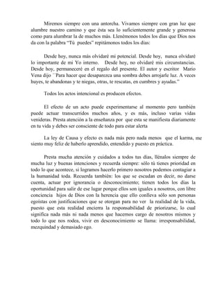 Miremos siempre con una antorcha. Vivamos siempre con gran luz que
alumbre nuestro camino y que ésta sea lo suficientemente grande y generosa
como para alumbrar la de muchos más. Llenémonos todos los días que Dios nos
da con la palabra “Tú puedes” repitámonos todos los días:
Desde hoy, nunca más olvidaré mi potencial. Desde hoy, nunca olvidaré
lo importante de mi Yo interno. Desde hoy, no olvidaré mis circunstancias.
Desde hoy, permaneceré en el regalo del presente. El autor y escritor Mario
Vena dijo ´´Para hacer que desaparezca una sombra debes arrojarle luz. A veces
huyes, te abandonas y te niegas, otras, te rescatas, en cumbres y ayudas.”
Todos los actos intencional es producen efectos.
El efecto de un acto puede experimentarse al momento pero también
puede actuar transcurridos muchos años, y es más, incluso varias vidas
venideras. Presta atención a la enseñanza por que esta se manifiesta diariamente
en tu vida y debes ser consciente de todo para estar alerta
La ley de Causa y efecto es nada más pero nada menos que el karma, me
siento muy feliz de haberlo aprendido, entendido y puesto en práctica.
Presta mucha atención y cuidados a todos tus días, llénalos siempre de
mucha luz y buenas intenciones y recuerda siempre: sólo tú tienes prioridad en
todo lo que acontece, si logramos hacerlo primero nosotros podemos contagiar a
la humanidad toda. Recuerda también: los que se escudan en decir, no darse
cuenta, actuar por ignorancia o desconocimiento; tienen todos los días la
oportunidad para salir de ese lugar porque ellos son iguales a nosotros, con libre
conciencia hijos de Dios con la herencia que ello conlleva sólo son personas
egoístas con justificaciones que se otorgan para no ver la realidad de la vida,
puesto que esta realidad encierra la responsabilidad de priorizarse, lo cual
significa nada más ni nada menos que hacernos cargo de nosotros mismos y
todo lo que nos rodea, vivir en desconocimiento se llama: irresponsabilidad,
mezquindad y demasiado ego.
 