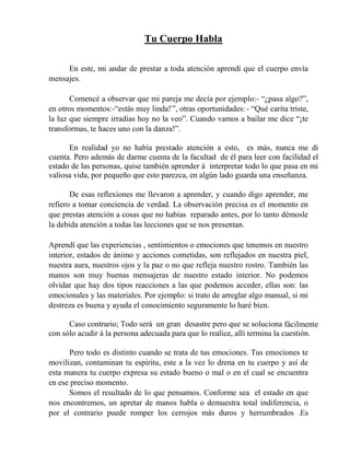 Tu Cuerpo Habla
En este, mi andar de prestar a toda atención aprendí que el cuerpo envía
mensajes.
Comencé a observar que mi pareja me decía por ejemplo:- “¿pasa algo?”,
en otros momentos:-“estás muy linda!”, otras oportunidades: - “Qué carita triste,
la luz que siempre irradias hoy no la veo”. Cuando vamos a bailar me dice “¡te
transformas, te haces uno con la danza!”.
En realidad yo no había prestado atención a esto, es más, nunca me di
cuenta. Pero además de darme cuenta de la facultad de él para leer con facilidad el
estado de las personas, quise también aprender á interpretar todo lo que pasa en mi
valiosa vida, por pequeño que esto parezca, en algún lado guarda una enseñanza.
De esas reflexiones me llevaron a aprender, y cuando digo aprender, me
refiero a tomar conciencia de verdad. La observación precisa es el momento en
que prestas atención a cosas que no habías reparado antes, por lo tanto démosle
la debida atención a todas las lecciones que se nos presentan.
Aprendí que las experiencias , sentimientos o emociones que tenemos en nuestro
interior, estados de ánimo y acciones cometidas, son reflejados en nuestra piel,
nuestra aura, nuestros ojos y la paz o no que refleja nuestro rostro. También las
manos son muy buenas mensajeras de nuestro estado interior. No podemos
olvidar que hay dos tipos reacciones a las que podemos acceder, ellas son: las
emocionales y las materiales. Por ejemplo: si trato de arreglar algo manual, si mi
destreza es buena y ayuda el conocimiento seguramente lo haré bien.
Caso contrario; Todo será un gran desastre pero que se soluciona fácilmente
con sólo acudir á la persona adecuada para que lo realice, allí termina la cuestión.
Pero todo es distinto cuando se trata de tus emociones. Tus emociones te
movilizan, contaminan tu espíritu, este a la vez lo drena en tu cuerpo y así de
esta manera tu cuerpo expresa su estado bueno o mal o en el cual se encuentra
en ese preciso momento.
Somos el resultado de lo que pensamos. Conforme sea el estado en que
nos encontremos, un apretar de manos habla o demuestra total indiferencia, o
por el contrario puede romper los cerrojos más duros y herrumbrados .Es
 