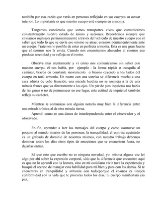 también por esta razón que verás en personas reflejado en sus cuerpos su actuar
interior. Lo importante es que nuestro cuerpo esté siempre en armonía.
Tengamos conciencia que somos transportes vivos que comunicamos
constantemente nuestro estado de ánimo y acciones. Recordemos siempre que
enviamos mensajes permanentemente a través del vehículo de nuestro cuerpo con el
saber que todo lo que se envía eso mismo se atrae, estamos permanentemente ante
un espejo. Tratemos lo posible de estar en perfecta armonía. Esta es una gran fuerza
que el cosmos nos la envía. Cuando nos encontramos ahunados al cosmos eso
produce serenidad y se refleja en el rostro.
Observé más atentamente y vi cómo nos comunicamos sin saber con
nuestro cuerpo, él nos habla, por ejemplo : la forma rápida o tranquila al
caminar, brazos en constante movimiento o brazos cayendo a los lados del
cuerpo en total armonía. Un rostro con una sonrisa se diferencia mucho a una
cara adusta de ceño fruncido, una mirada huidiza no se asemeja a la de una
mirada franca que va directamente a los ojos. Un par de pies inquietos nos habla
de las ganas o no de permanecer en ese lugar, esta actitud de inquietud también
refleja su carácter.
Mientras te comunicas con alguien notarás muy bien la diferencia entre
una mirada irónica al de otra mirada tierna.
Aprendí como en una danza de interdependencia entre el observador y el
observado.
En fin, aprender a leer los mensajes del cuerpo y como asomarse un
poquito al mundo interior de las personas; la tranquilidad, el espíritu aquietado
es un grabado de dominio de nosotros mismos, con nuestro trabajo debemos
dominar todos los días otros tipos de emociones que se encuentran fuera, no
dejarlas entrar.
Sé que esto que escribo no es ninguna novedad, yo misma alguna vez leí
algo por ahí sobre la expresión corporal, sólo que la diferencia que encuentro aquí
es que no lo aprendí con la lectura, sino en mi cotidiano vivir tuve la experiencia y
busqué el secreto de manejar esta habilidad para mi bien y para con los demás. Si te
encuentras en tranquilidad y armonía con todo(porque el cosmos es uno)en
conformidad con la vida que te procuras todos los días, tu cuerpo manifestará esa
paz.
 