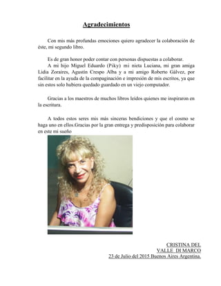 Agradecimientos
Con mis más profundas emociones quiero agradecer la colaboración de
éste, mi segundo libro.
Es de gran honor poder contar con personas dispuestas a colaborar.
A mi hijo Miguel Eduardo (Piky) mi nieta Luciana, mi gran amiga
Lidia Zoraires, Agustín Crespo Alba y a mi amigo Roberto Gálvez, por
facilitar en la ayuda de la compaginación e impresión de mis escritos, ya que
sin estos solo hubiera quedado guardado en un viejo computador.
Gracias a los maestros de muchos libros leídos quienes me inspiraron en
la escritura.
A todos estos seres mis más sinceras bendiciones y que el cosmo se
haga uno en ellos.Gracias por la gran entrega y predisposición para colaborar
en este mi sueño
CRISTINA DEL
VALLE DI MARCO
23 de Julio del 2015 Buenos Aires Argentina.
 