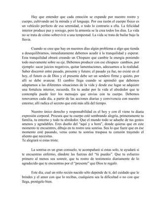 Hay que entender que cada emoción se expande por nuestro rostro y
cuerpo, cultivando así la mirada y el lenguaje. Por esa razón el cuerpo físico es
un vehículo perfecto de esa serenidad, o todo lo contrario a ella. La felicidad
interior produce paz y sosiego, pero la armonía se la crea todos los días. La vida
no se trata de cómo sobrevivir a una tempestad. La vida se trata de bailar bajo la
lluvia.
Cuando se cree que hay en nuestros días algún problema o algo que tienda
a desequilibrarnos, inmediatamente debemos acudir á la tranquilidad y esperar.
Esta tranquilidad obrará creando un Chispazo que cambie la energía poniendo
todo nuevamente sobre su eje. Debemos producir con ese chispazo cambios, por
ejemplo: sacar juicios negativos, quitar lamentaciones, adecuarnos a la realidad.
Saber discernir entre pasado, presente y futuro; el pasado ya fue, no existe en el
hoy, el futuro es de Dios y el presente debe ser un sendero firme y quieto, por
allí se debe avanzar. El cambio llega cuando se aprendió que debemos
adaptarnos a las diferentes situaciones de la vida y desde ese lugar se adquiere
una fortaleza interior, recuerda. En tu andar por la vida el alrededor que te
contempla puede leer los mensajes que envías con tu cuerpo. Debemos
renovarnos cada día, a partir de las acciones diarias y convivencia con nuestro
entorno; allí radica el secreto que está más allá del tiempo.
Nuestro único derecho y responsabilidad es el hoy y con él viene tu diaria
expresión corporal. Procura que tu cuerpo esté sembrando alegría, primeramente tu
familia, tu entorno y todo tu alrededor. Que el mundo todo se adueñe de tus gestos
amenos y agradables. Eres dueño del “aquí y a hora”, donde quieras que en este
momento te encuentres, dibuja en tu rostro una sonrisa. Sea lo que fuere que en ése
momento esté pasando, veras como tu sonrisa traspasa tu corazón trayendo el
aliento que necesitas.
Te alegrará si estas triste.
La sonrisa es un gran consuelo, te acompañará si estas solo, te ayudará si
te encuentras enfermo, dándote las fuerzas del “tú puedes”. Que tu esfuerzo
primero al menos sea sonreír, que tu rostro de testimonio diariamente de lo
agradecido que te encuentras por el “presente” que Dios te regaló.
Este día, cual un niño recién nacido sólo depende de ti, del cuidado que le
brindes y el amor con que lo recibas, cualquiera sea la dificultad o no con que
llega, protégelo bien.
 