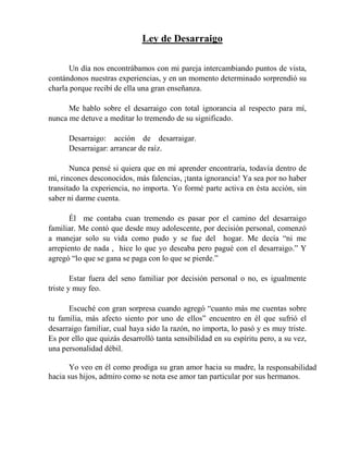 Ley de Desarraigo
Un día nos encontrábamos con mi pareja intercambiando puntos de vista,
contándonos nuestras experiencias, y en un momento determinado sorprendió su
charla porque recibí de ella una gran enseñanza.
Me hablo sobre el desarraigo con total ignorancia al respecto para mí,
nunca me detuve a meditar lo tremendo de su significado.
Desarraigo: acción de desarraigar.
Desarraigar: arrancar de raíz.
Nunca pensé si quiera que en mi aprender encontraría, todavía dentro de
mí, rincones desconocidos, más falencias, ¡tanta ignorancia! Ya sea por no haber
transitado la experiencia, no importa. Yo formé parte activa en ésta acción, sin
saber ni darme cuenta.
Él me contaba cuan tremendo es pasar por el camino del desarraigo
familiar. Me contó que desde muy adolescente, por decisión personal, comenzó
a manejar solo su vida como pudo y se fue del hogar. Me decía “ni me
arrepiento de nada , hice lo que yo deseaba pero pagué con el desarraigo.” Y
agregó “lo que se gana se paga con lo que se pierde.”
Estar fuera del seno familiar por decisión personal o no, es igualmente
triste y muy feo.
Escuché con gran sorpresa cuando agregó “cuanto más me cuentas sobre
tu familia, más afecto siento por uno de ellos” encuentro en él que sufrió el
desarraigo familiar, cual haya sido la razón, no importa, lo pasó y es muy triste.
Es por ello que quizás desarrolló tanta sensibilidad en su espíritu pero, a su vez,
una personalidad débil.
Yo veo en él como prodiga su gran amor hacia su madre, la responsabilidad
hacia sus hijos, admiro como se nota ese amor tan particular por sus hermanos.
 