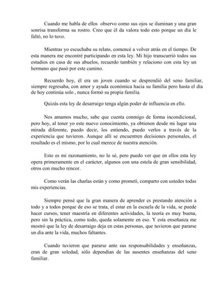 Cuando me habla de ellos observo como sus ojos se iluminan y una gran
sonrisa transforma su rostro. Creo que él da valora todo esto porque un día le
faltó, no lo tuvo.
Mientras yo escuchaba su relato, comencé a volver atrás en el tiempo. De
esta manera me encontré participando en esta ley. Mi hijo transcurrió todos sus
estudios en casa de sus abuelos, recuerdo también y relaciono con esta ley un
hermano que pasó por este camino.
Recuerdo hoy, él era un joven cuando se desprendió del seno familiar,
siempre regresaba, con amor y ayuda económica hacia su familia pero hasta el día
de hoy continúa solo , nunca formó su propia familia.
Quizás esta ley de desarraigo tenga algún poder de influencia en ello.
Nos amamos mucho, sabe que cuenta conmigo de forma incondicional,
pero hoy, al tener yo este nuevo conocimiento, ya obtienen desde mi lugar una
mirada diferente, puedo decir, los entiendo, puedo verlos a través de la
experiencia que tuvieron. Aunque allí se encuentren decisiones personales, el
resultado es el mismo, por lo cual merece de nuestra atención.
Esto es mi razonamiento, no lo sé, pero puedo ver que en ellos esta ley
opera primeramente en el carácter, algunos con una estela de gran sensibilidad,
otros con mucho rencor.
Como verán las charlas están y como prometí, comparto con ustedes todas
mis experiencias.
Siempre pensé que la gran manera de aprender es prestando atención a
todo y a todos porque de eso se trata, el estar en la escuela de la vida, se puede
hacer cursos, tener maestría en diferentes actividades, la teoría es muy buena,
pero sin la práctica, como todo, queda solamente en eso. Y esta enseñanza me
mostró que la ley de desarraigo deja en estas personas, que tuvieron que pararse
un día ante la vida, muchos faltantes.
Cuando tuvieron que pararse ante sus responsabilidades y enseñanzas,
eran de gran soledad, sólo dependían de las ausentes enseñanzas del seno
familiar.
 