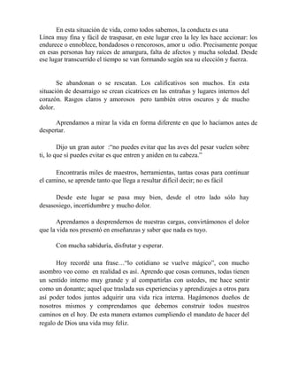 En esta situación de vida, como todos sabemos, la conducta es una
Línea muy fina y fácil de traspasar, en este lugar creo la ley les hace accionar: los
endurece o ennoblece, bondadosos o rencorosos, amor u odio. Precisamente porque
en esas personas hay raíces de amargura, falta de afectos y mucha soledad. Desde
ese lugar transcurrido el tiempo se van formando según sea su elección y fuerza.
Se abandonan o se rescatan. Los calificativos son muchos. En esta
situación de desarraigo se crean cicatrices en las entrañas y lugares internos del
corazón. Rasgos claros y amorosos pero también otros oscuros y de mucho
dolor.
Aprendamos a mirar la vida en forma diferente en que lo hacíamos antes de
despertar.
Dijo un gran autor :“no puedes evitar que las aves del pesar vuelen sobre
ti, lo que sí puedes evitar es que entren y aniden en tu cabeza.”
Encontrarás miles de maestros, herramientas, tantas cosas para continuar
el camino, se aprende tanto que llega a resultar difícil decir; no es fácil
Desde este lugar se pasa muy bien, desde el otro lado sólo hay
desasosiego, incertidumbre y mucho dolor.
Aprendamos a desprendernos de nuestras cargas, convirtámonos el dolor
que la vida nos presentó en enseñanzas y saber que nada es tuyo.
Con mucha sabiduría, disfrutar y esperar.
Hoy recordé una frase…“lo cotidiano se vuelve mágico”, con mucho
asombro veo como en realidad es así. Aprendo que cosas comunes, todas tienen
un sentido interno muy grande y al compartirlas con ustedes, me hace sentir
como un donante; aquel que traslada sus experiencias y aprendizajes a otros para
así poder todos juntos adquirir una vida rica interna. Hagámonos dueños de
nosotros mismos y comprendamos que debemos construir todos nuestros
caminos en el hoy. De esta manera estamos cumpliendo el mandato de hacer del
regalo de Dios una vida muy feliz.
 