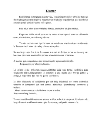 El amor
En mi larga experiencia en esta vida, con amores,buenos y otros no tanto,es
desde el lugar,que me inspiro a poder hablar de él,solo respaldare en este escrito los
amores que yo conocí y como creo que es.
Para mí,el amor es el comienzo de todo.El amor es un gran mundo.
Empezare hablar de el pero no sin antes aclarar que el amor se diferencia
entre, sentimientos, emociones y afectos.
Yo solo encontré dos tipo de amor para darles un nombre de reconocimiento
le llamaremos el amor elevado y el amor mezquino.
Sin embargo estos dos tipos de amores a su vez se dividen en varios trozos y eso
hace que pareciera son muchos por que se contaminan en el camino.
A medida que compartamos este conocimiento iremos entendiendo.
Empecemos por el amor elevado.
Lo defino como protector,cuidador,noble,les daré una forma ilustrativa para
entenderlo mejor.Simplemente lo comparo a una manta que provee cobijo y
abrigo,el lugar ideal del cual no quiere salir nunca.
El amor mezquino se caracteriza por ser muy incómodo de forma ilustrativa
también lo comparare con una camisa demasiado ajustada,muy incómoda y
molesta.
Ahora comenzaremos a dividirlo en trozos a ambos
Amor estrecho y limitado.
Tratare en mi humilde entender retratar acá los pedacitos en que se dividieron a lo
largo de nuestras vidas estos dos tipos de amores y así poder reconocerlo.
 