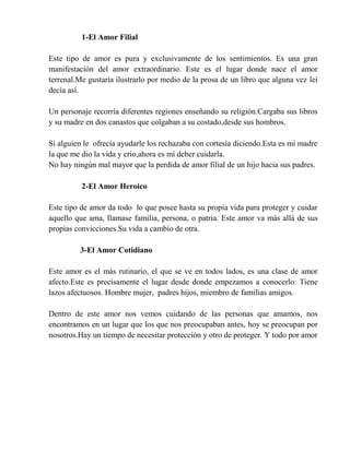 1-El Amor Filial
Este tipo de amor es pura y exclusivamente de los sentimientos. Es una gran
manifestación del amor extraordinario. Este es el lugar donde nace el amor
terrenal.Me gustaría ilustrarlo por medio de la prosa de un libro que alguna vez leí
decía así.
Un personaje recorría diferentes regiones enseñando su religión.Cargaba sus libros
y su madre en dos canastos que colgaban a su costado,desde sus hombros.
Si alguien le ofrecía ayudarle los rechazaba con cortesía diciendo.Esta es mi madre
la que me dio la vida y crio,ahora es mí deber cuidarla.
No hay ningún mal mayor que la perdida de amor filial de un hijo hacia sus padres.
2-El Amor Heroico
Este tipo de amor da todo lo que posee hasta su propia vida para proteger y cuidar
aquello que ama, llamase familia, persona, o patria. Este amor va más allá de sus
propias convicciones.Su vida a cambio de otra.
3-El Amor Cotidiano
Este amor es el más rutinario, el que se ve en todos lados, es una clase de amor
afecto.Este es precisamente el lugar desde donde empezamos a conocerlo. Tiene
lazos afectuosos. Hombre mujer, padres hijos, miembro de familias amigos.
Dentro de este amor nos vemos cuidando de las personas que amamos, nos
encontramos en un lugar que los que nos preocupaban antes, hoy se preocupan por
nosotros.Hay un tiempo de necesitar protección y otro de proteger. Y todo por amor
 