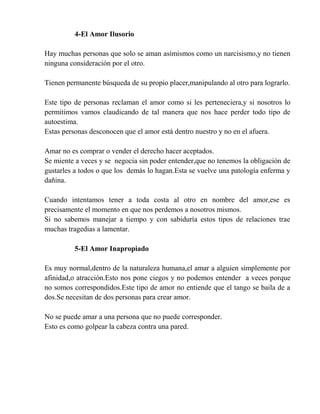 4-El Amor Ilusorio
Hay muchas personas que solo se aman asímismos como un narcisismo,y no tienen
ninguna consideración por el otro.
Tienen permanente búsqueda de su propio placer,manipulando al otro para lograrlo.
Este tipo de personas reclaman el amor como si les perteneciera,y si nosotros lo
permitimos vamos claudicando de tal manera que nos hace perder todo tipo de
autoestima.
Estas personas desconocen que el amor está dentro nuestro y no en el afuera.
Amar no es comprar o vender el derecho hacer aceptados.
Se miente a veces y se negocia sin poder entender,que no tenemos la obligación de
gustarles a todos o que los demás lo hagan.Esta se vuelve una patología enferma y
dañina.
Cuando intentamos tener a toda costa al otro en nombre del amor,ese es
precisamente el momento en que nos perdemos a nosotros mismos.
Si no sabemos manejar a tiempo y con sabiduría estos tipos de relaciones trae
muchas tragedias a lamentar.
5-El Amor Inapropiado
Es muy normal,dentro de la naturaleza humana,el amar a alguien simplemente por
afinidad,o atracción.Esto nos pone ciegos y no podemos entender a veces porque
no somos correspondidos.Este tipo de amor no entiende que el tango se baila de a
dos.Se necesitan de dos personas para crear amor.
No se puede amar a una persona que no puede corresponder.
Esto es como golpear la cabeza contra una pared.
 